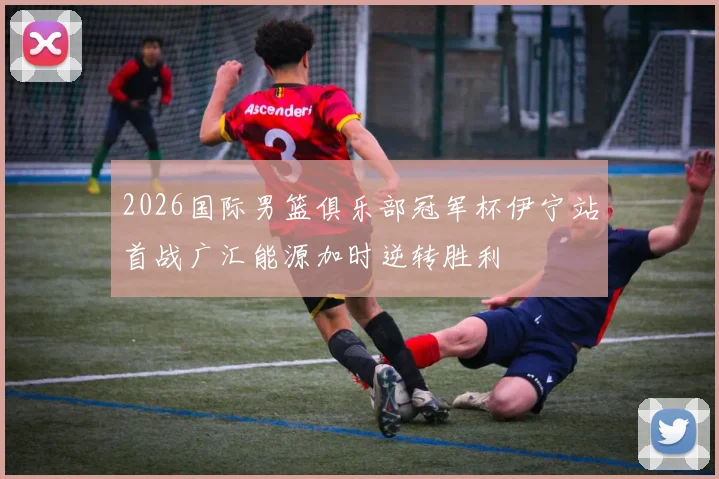 2026国际男篮俱乐部冠军杯伊宁站首战广汇能源加时逆转胜利